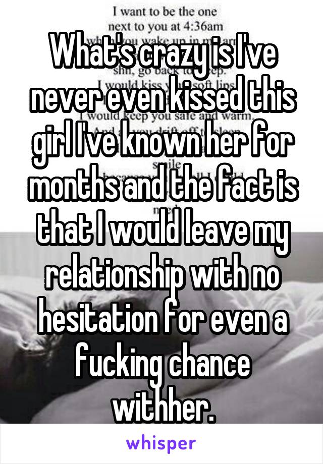 What's crazy is I've never even kissed this girl I've known her for months and the fact is that I would leave my relationship with no hesitation for even a fucking chance withher.