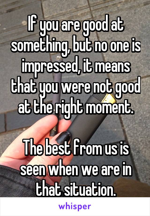 If you are good at something, but no one is impressed, it means that you were not good at the right moment.

The best from us is seen when we are in that situation.