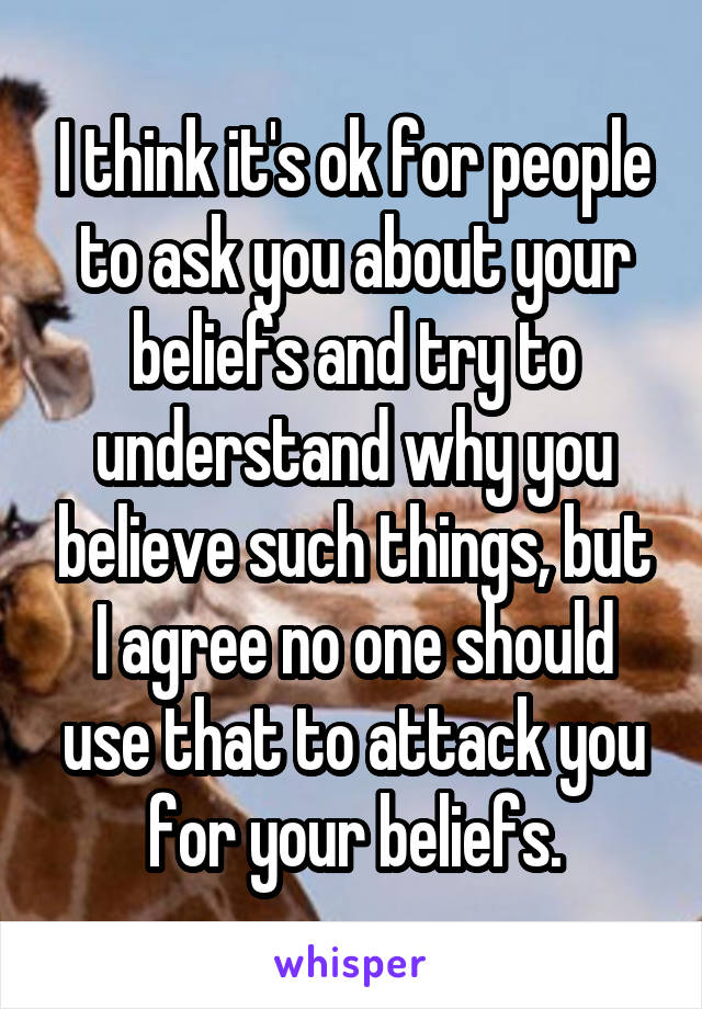 I think it's ok for people to ask you about your beliefs and try to understand why you believe such things, but I agree no one should use that to attack you for your beliefs.