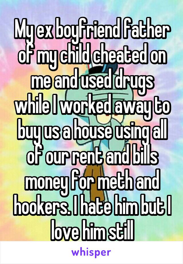 My ex boyfriend father of my child cheated on me and used drugs while I worked away to buy us a house using all of our rent and bills money for meth and hookers. I hate him but I love him still