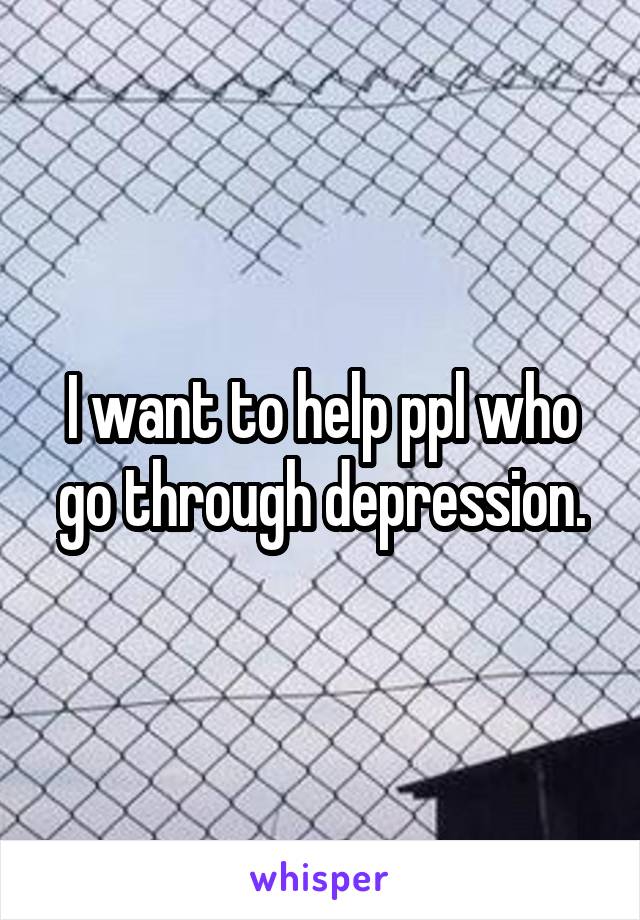 I want to help ppl who go through depression.