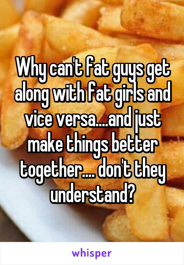 Why can't fat guys get along with fat girls and vice versa....and just make things better together.... don't they understand?