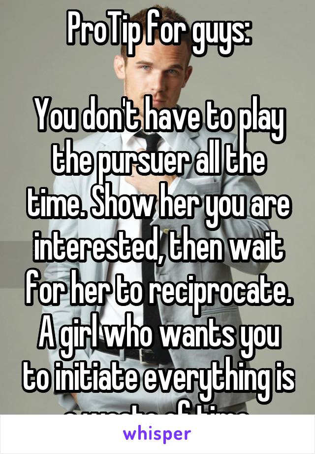 ProTip for guys:

You don't have to play the pursuer all the time. Show her you are interested, then wait for her to reciprocate.
A girl who wants you to initiate everything is a waste of time.