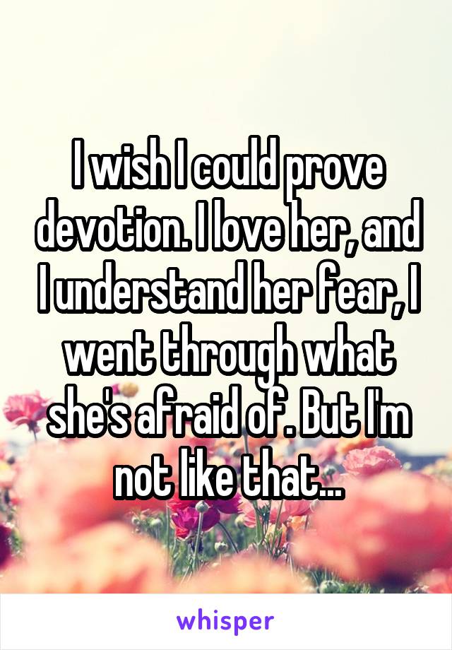 I wish I could prove devotion. I love her, and I understand her fear, I went through what she's afraid of. But I'm not like that...