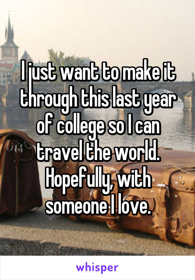 I just want to make it through this last year of college so I can travel the world. Hopefully, with someone I love.