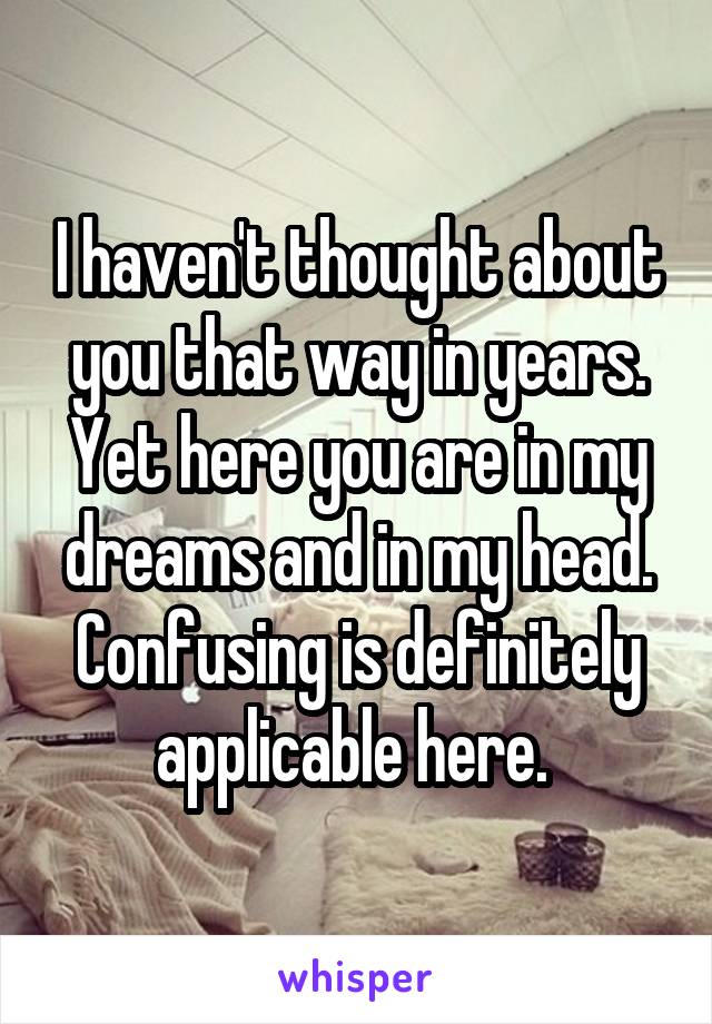 I haven't thought about you that way in years. Yet here you are in my dreams and in my head. Confusing is definitely applicable here. 