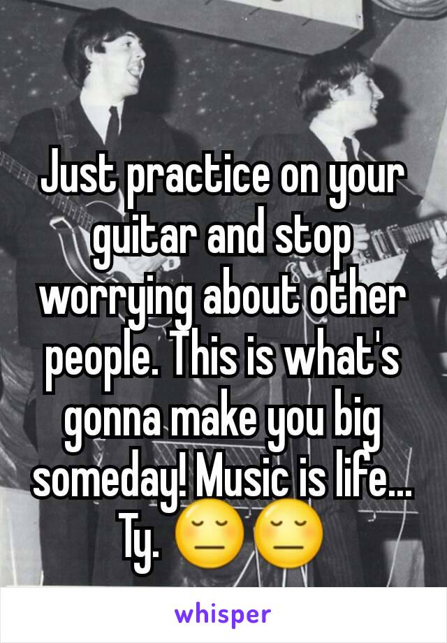 Just practice on your guitar and stop worrying about other people. This is what's gonna make you big someday! Music is life... Ty. 😔😔