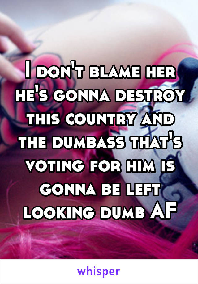 I don't blame her he's gonna destroy this country and the dumbass that's voting for him is gonna be left looking dumb AF