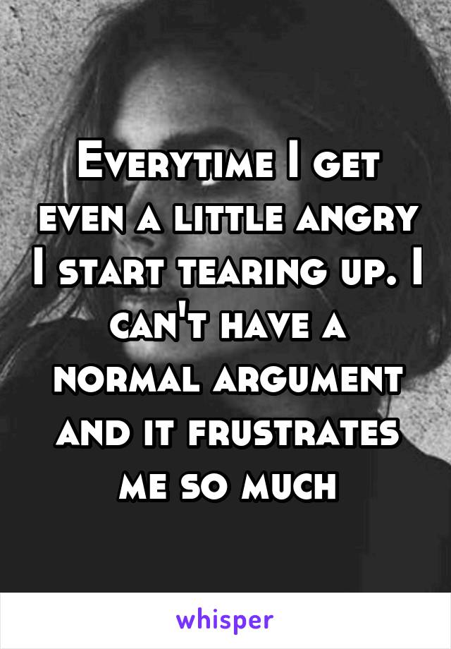 Everytime I get even a little angry I start tearing up. I can't have a normal argument and it frustrates me so much