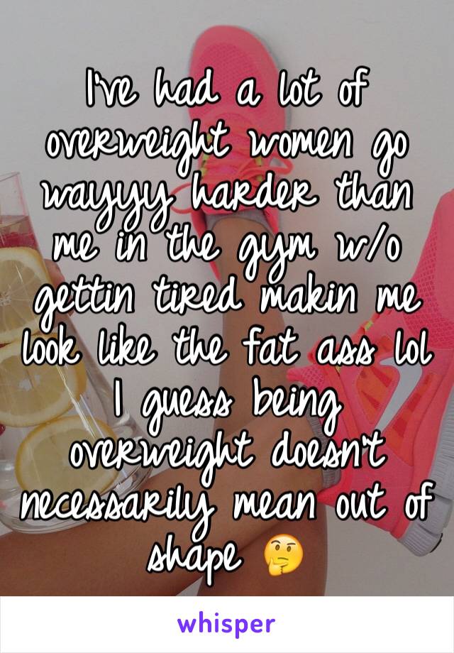 I've had a lot of overweight women go wayyy harder than me in the gym w/o gettin tired makin me look like the fat ass lol I guess being overweight doesn't necessarily mean out of shape 🤔