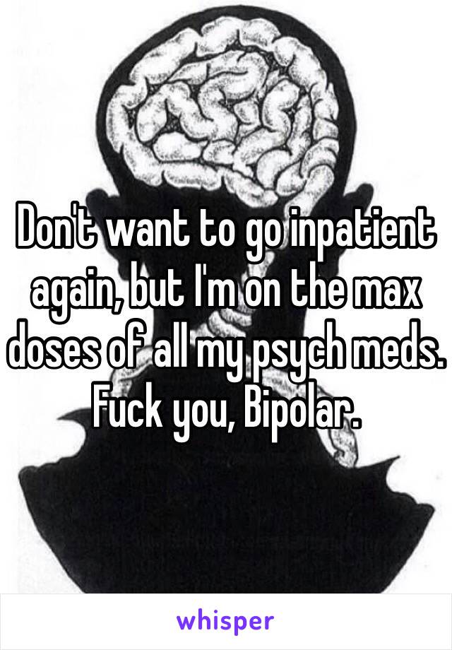 Don't want to go inpatient again, but I'm on the max doses of all my psych meds.
Fuck you, Bipolar.