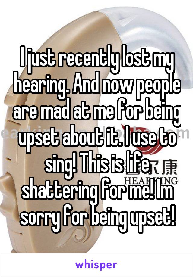 I just recently lost my hearing. And now people are mad at me for being upset about it. I use to sing! This is life shattering for me! Im sorry for being upset!