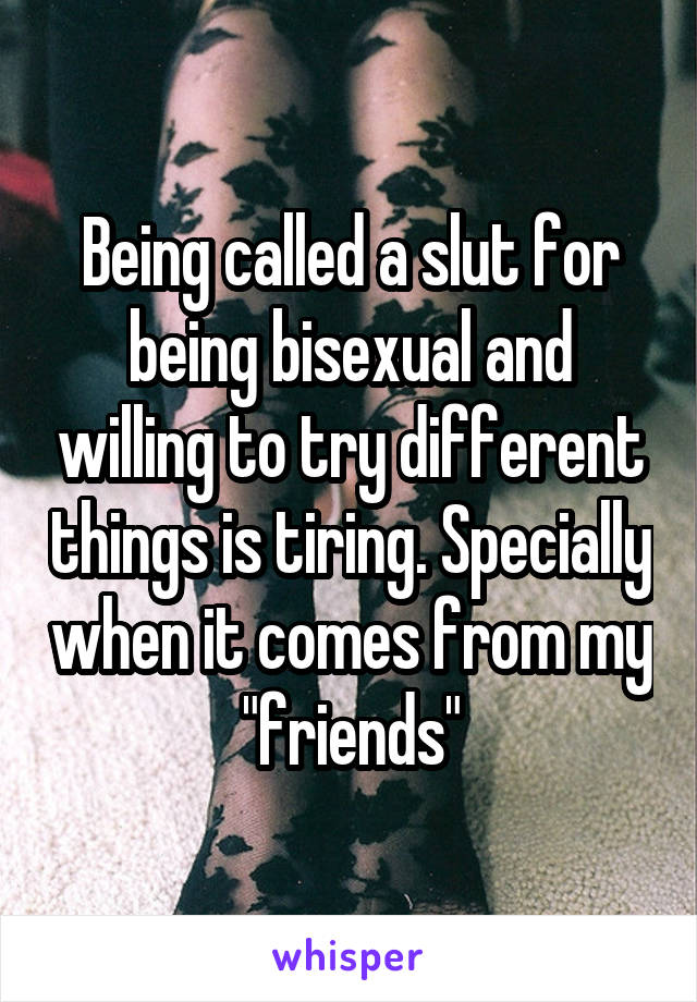 Being called a slut for being bisexual and willing to try different things is tiring. Specially when it comes from my "friends"