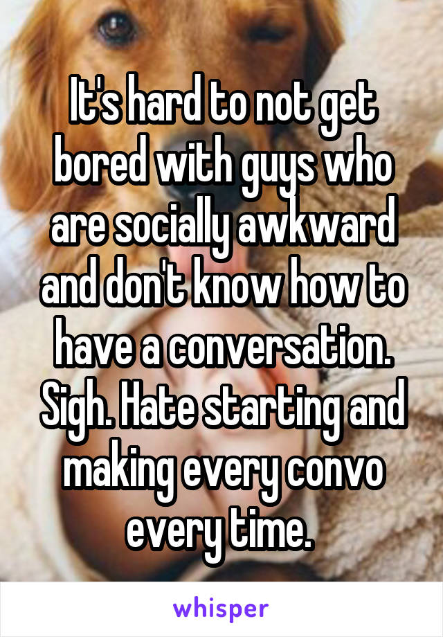 It's hard to not get bored with guys who are socially awkward and don't know how to have a conversation. Sigh. Hate starting and making every convo every time. 