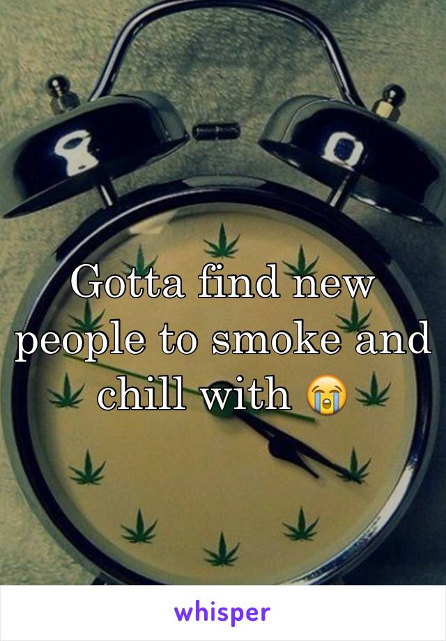 Gotta find new people to smoke and chill with 😭