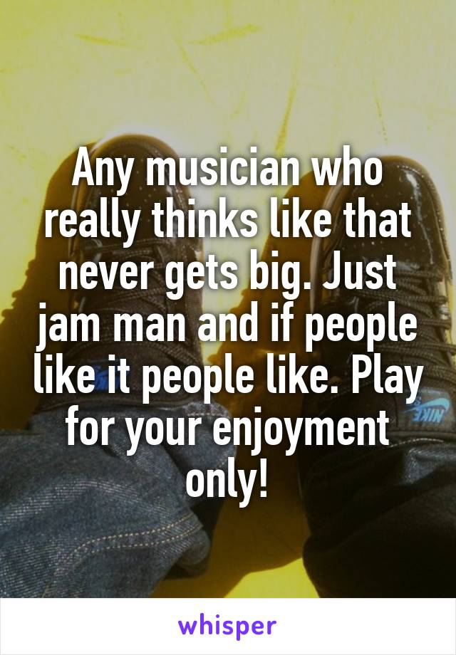 Any musician who really thinks like that never gets big. Just jam man and if people like it people like. Play for your enjoyment only!