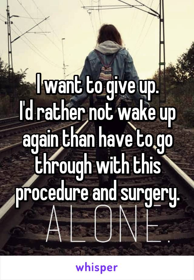 I want to give up.
I'd rather not wake up again than have to go through with this procedure and surgery.