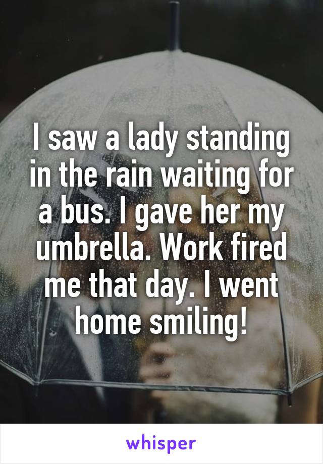 I saw a lady standing in the rain waiting for a bus. I gave her my umbrella. Work fired me that day. I went home smiling!