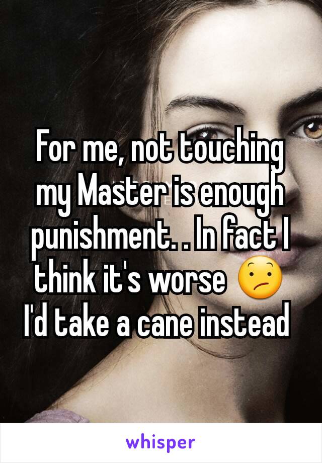 For me, not touching my Master is enough punishment. . In fact I think it's worse 😕 I'd take a cane instead 