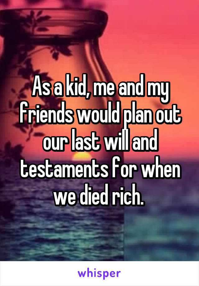 As a kid, me and my friends would plan out our last will and testaments for when we died rich. 