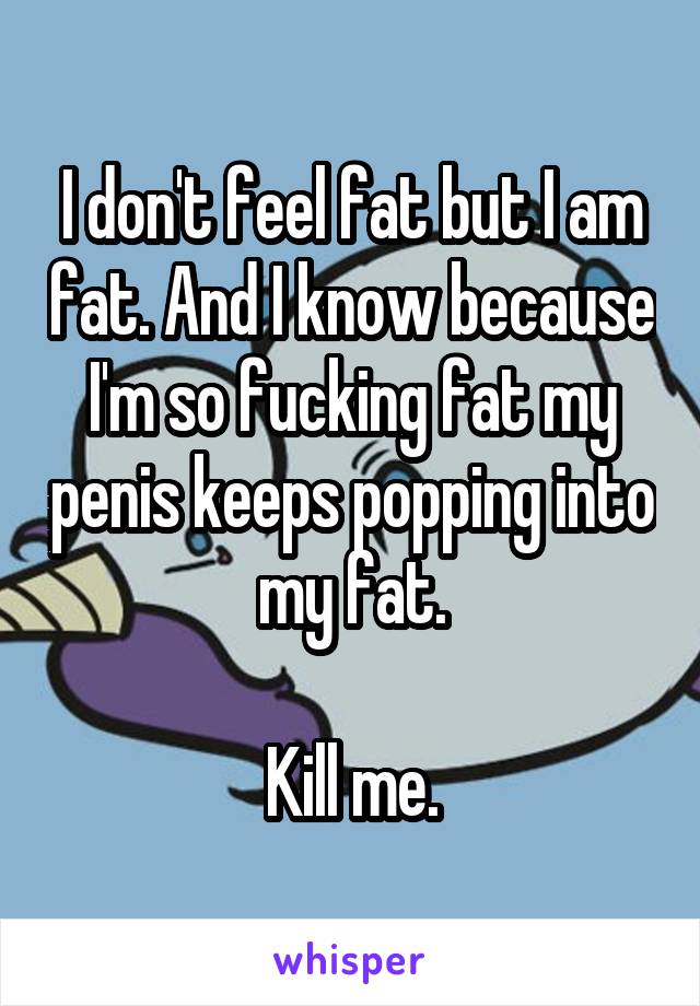 I don't feel fat but I am fat. And I know because I'm so fucking fat my penis keeps popping into my fat.

Kill me.