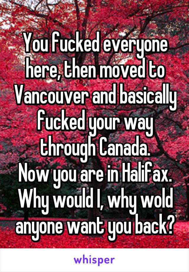 You fucked everyone here, then moved to Vancouver and basically fucked your way through Canada.
Now you are in Halifax.
Why would I, why wold anyone want you back?