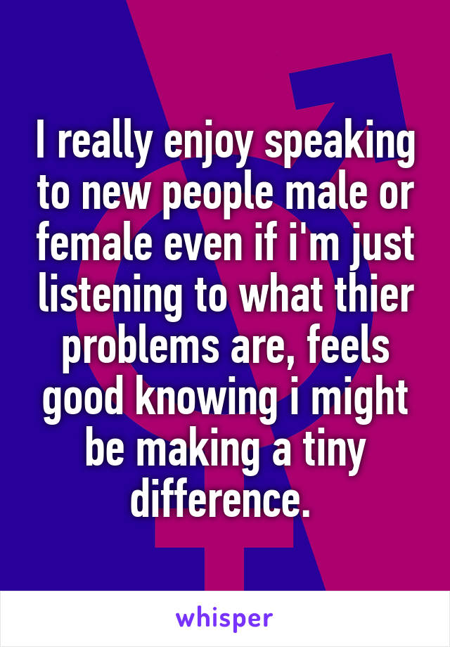 I really enjoy speaking to new people male or female even if i'm just listening to what thier problems are, feels good knowing i might be making a tiny difference. 