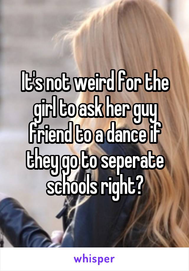 It's not weird for the girl to ask her guy friend to a dance if they go to seperate schools right?