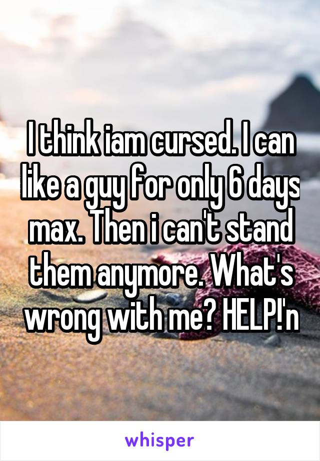 I think iam cursed. I can like a guy for only 6 days max. Then i can't stand them anymore. What's wrong with me? HELP!'n