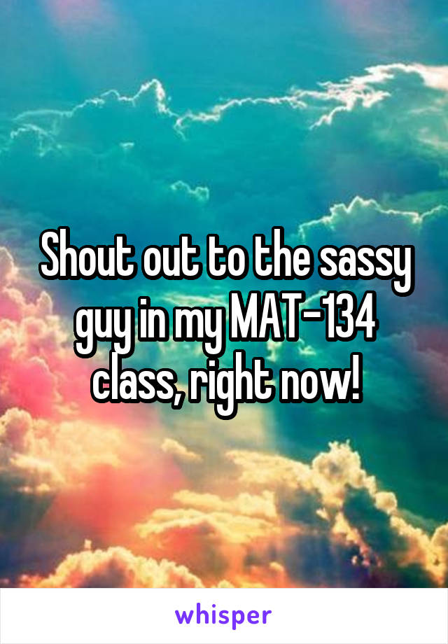 Shout out to the sassy guy in my MAT-134 class, right now!