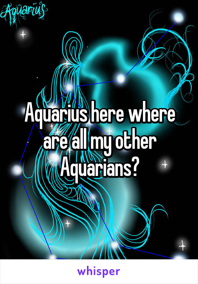 Aquarius here where are all my other Aquarians?