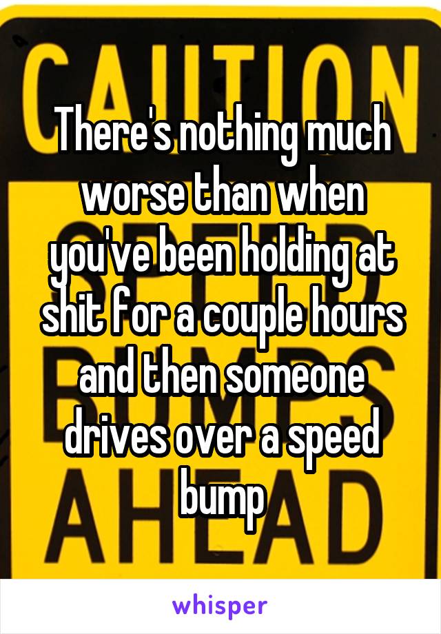 There's nothing much worse than when you've been holding at shit for a couple hours and then someone drives over a speed bump