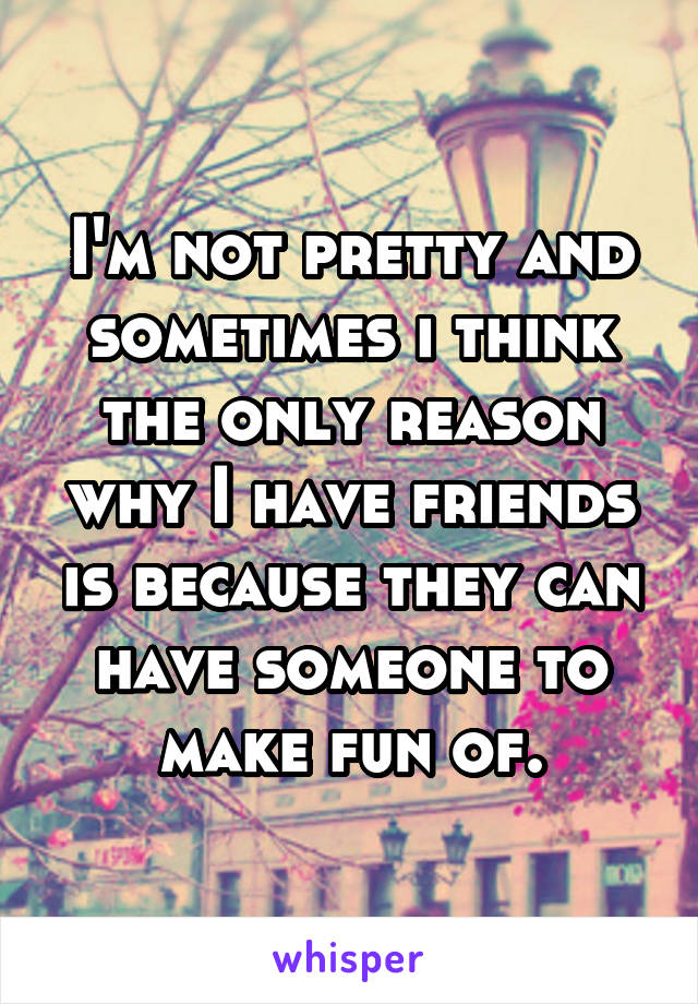 I'm not pretty and sometimes i think the only reason why I have friends is because they can have someone to make fun of.