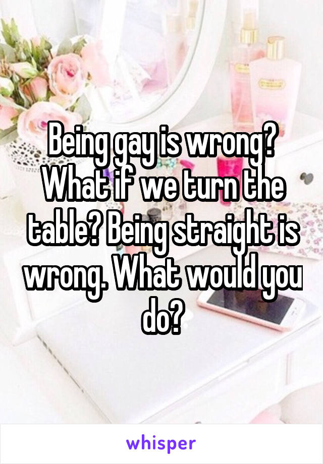 Being gay is wrong? What if we turn the table? Being straight is wrong. What would you do?