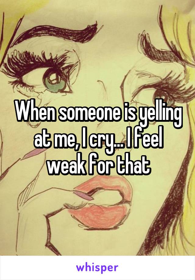 When someone is yelling at me, I cry... I feel weak for that