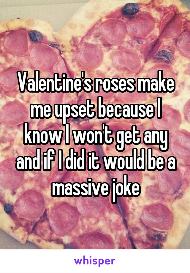 Valentine's roses make me upset because I know I won't get any and if I did it would be a massive joke