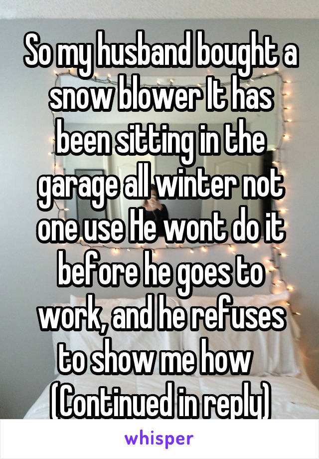 So my husband bought a snow blower It has been sitting in the garage all winter not one use He wont do it before he goes to work, and he refuses to show me how  
(Continued in reply)