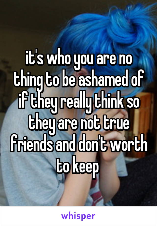 it's who you are no thing to be ashamed of if they really think so they are not true friends and don't worth to keep 