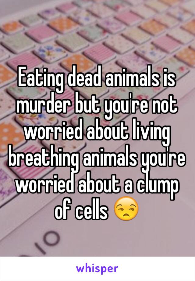 Eating dead animals is murder but you're not worried about living breathing animals you're worried about a clump of cells 😒