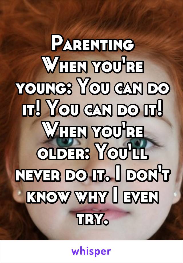 Parenting
When you're young: You can do it! You can do it!
When you're older: You'll never do it. I don't know why I even try.