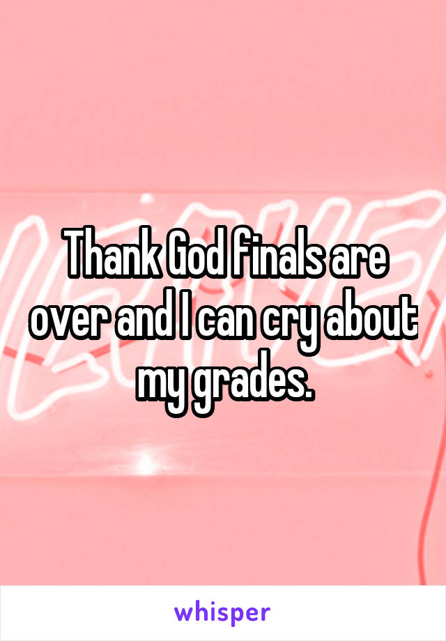 Thank God finals are over and I can cry about my grades.