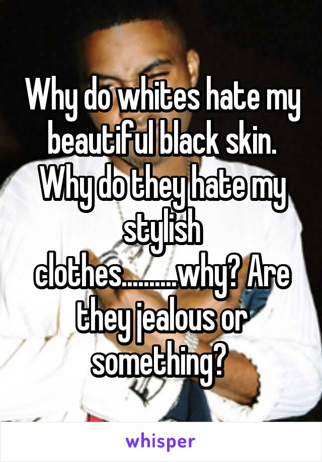 Why do whites hate my beautiful black skin. Why do they hate my stylish clothes..........why? Are they jealous or something? 