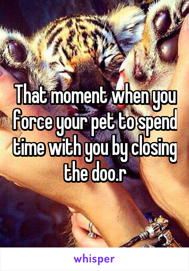 That moment when you force your pet to spend time with you by closing the doo.r