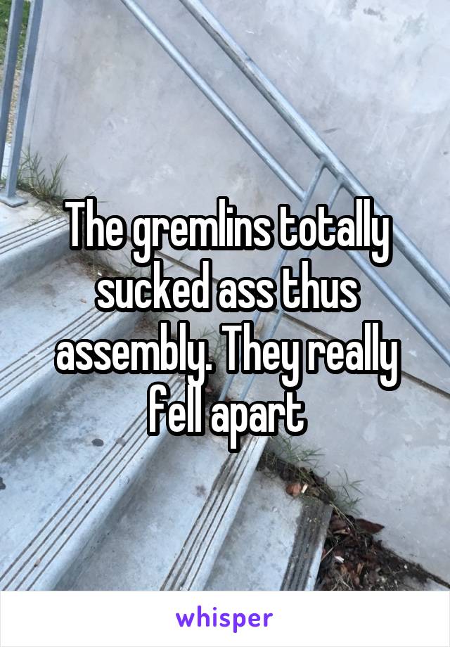 The gremlins totally sucked ass thus assembly. They really fell apart