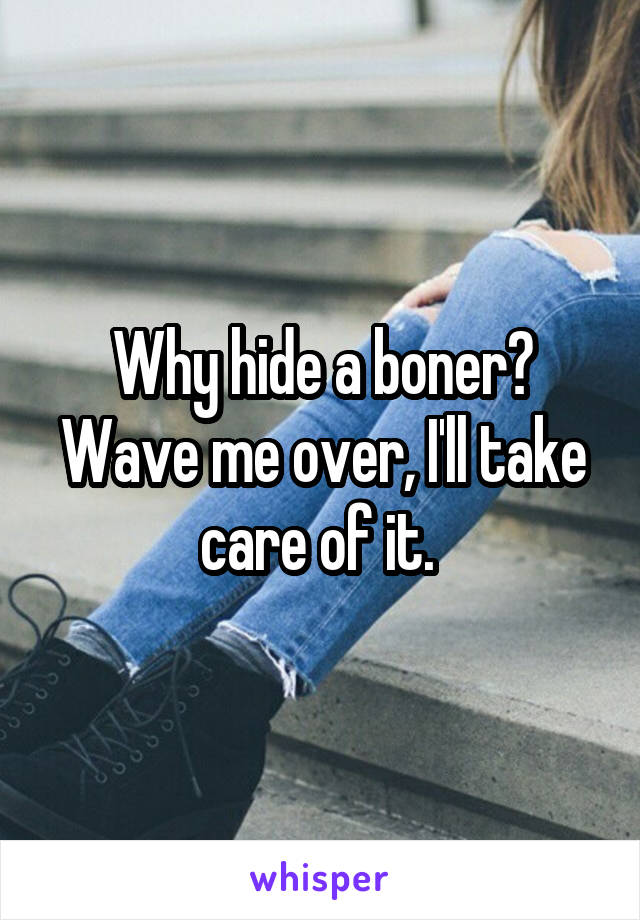 Why hide a boner? Wave me over, I'll take care of it. 