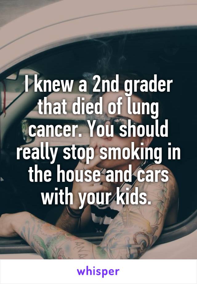 I knew a 2nd grader that died of lung cancer. You should really stop smoking in the house and cars with your kids. 