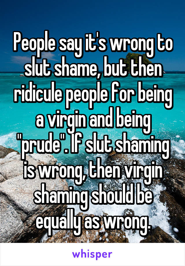 People say it's wrong to slut shame, but then ridicule people for being a virgin and being "prude". If slut shaming is wrong, then virgin shaming should be equally as wrong.