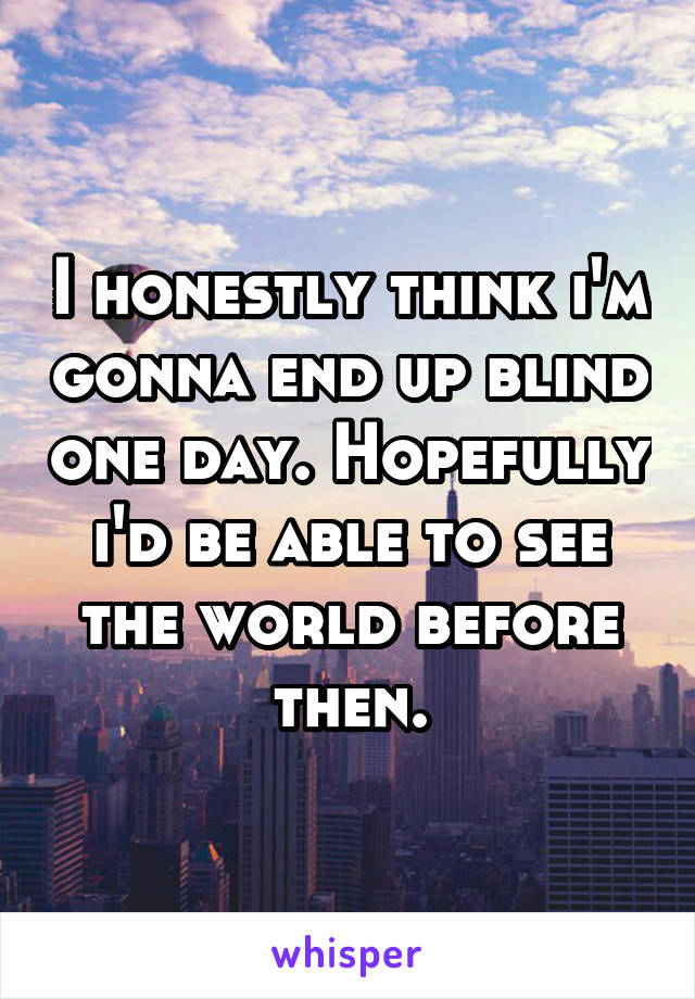 I honestly think i'm gonna end up blind one day. Hopefully i'd be able to see the world before then.