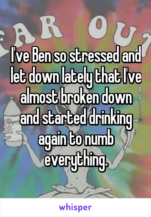 I've Ben so stressed and let down lately that I've almost broken down and started drinking again to numb everything.