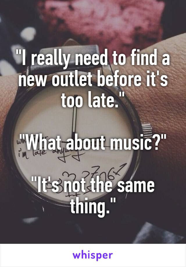 "I really need to find a new outlet before it's too late."

"What about music?"

"It's not the same thing."